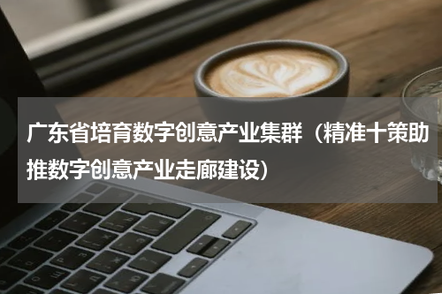 广东省培育数字创意产业集群（精准十策助推数字创意产业走廊建设）
