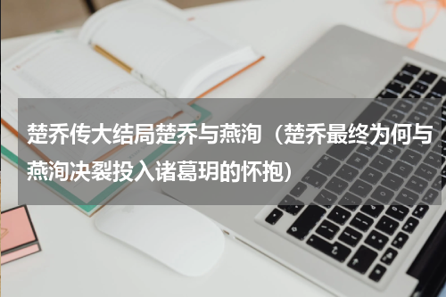 楚乔传大结局楚乔与燕洵（楚乔最终为何与燕洵决裂投入诸葛玥的怀抱）
