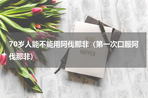 70岁人能不能用阿伐那非（第一次口服阿伐那非）