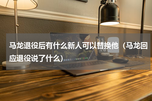 马龙退役后有什么新人可以替换他（马龙回应退役说了什么）