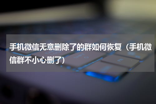 手机微信无意删除了的群如何恢复（手机微信群不小心删了）