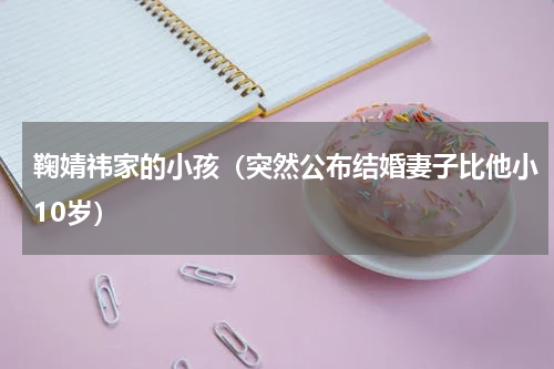 鞠婧祎家的小孩（突然公布结婚妻子比他小10岁）