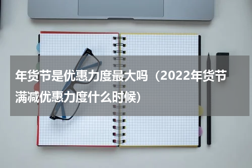 年货节是优惠力度最大吗（2022年货节满减优惠力度什么时候）