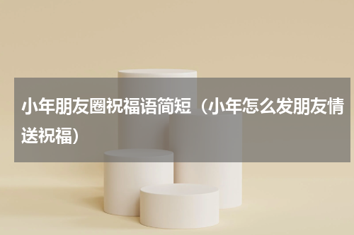 小年朋友圈祝福语简短（小年怎么发朋友情送祝福）