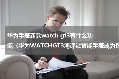 华为手表新款watch gt3有什么功能（华为WATCHGT3测评让智能手表成为像智能手机一样的必需品）