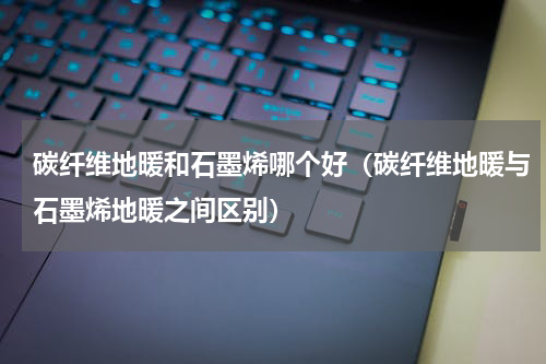 碳纤维地暖和石墨烯哪个好（碳纤维地暖与石墨烯地暖之间区别）