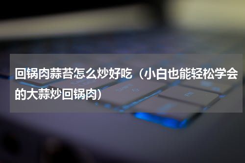 回锅肉蒜苔怎么炒好吃（小白也能轻松学会的大蒜炒回锅肉）