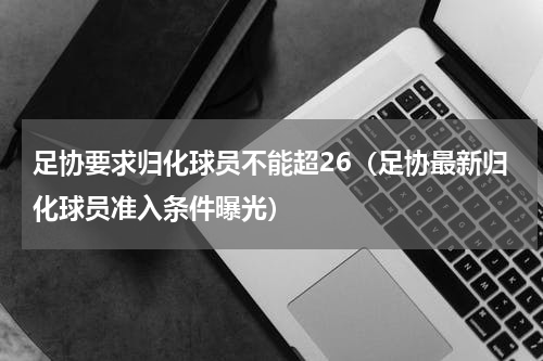 足协要求归化球员不能超26（足协最新归化球员准入条件曝光）