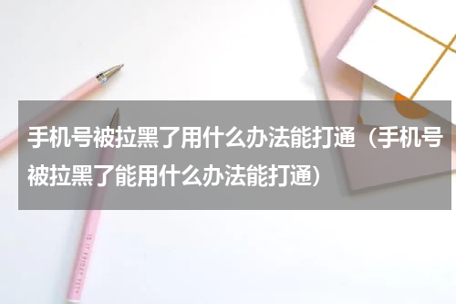手机号被拉黑了用什么办法能打通（手机号被拉黑了能用什么办法能打通）