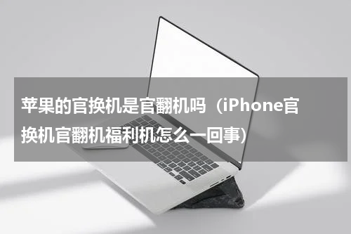 苹果的官换机是官翻机吗（iPhone官换机官翻机福利机怎么一回事）