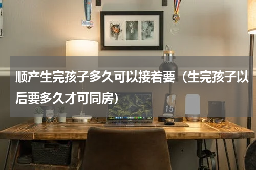 顺产生完孩子多久可以接着要（生完孩子以后要多久才可同房）