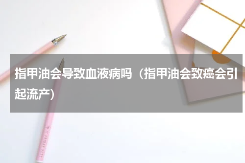 指甲油会导致血液病吗（指甲油会致癌会引起流产）