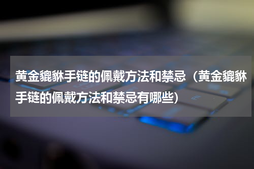 黄金貔貅手链的佩戴方法和禁忌（黄金貔貅手链的佩戴方法和禁忌有哪些）