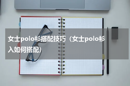 女士polo衫搭配技巧（女士polo衫入如何搭配）