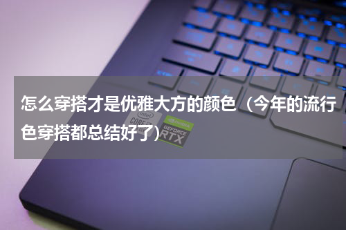 怎么穿搭才是优雅大方的颜色（今年的流行色穿搭都总结好了）