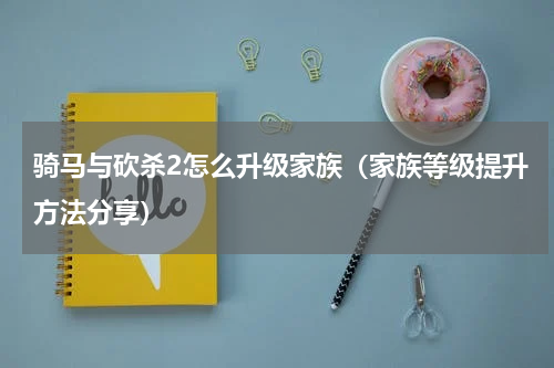 骑马与砍杀2怎么升级家族（家族等级提升方法分享）