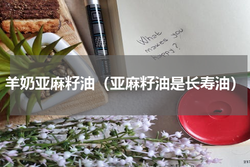 羊奶亚麻籽油（亚麻籽油是长寿油）