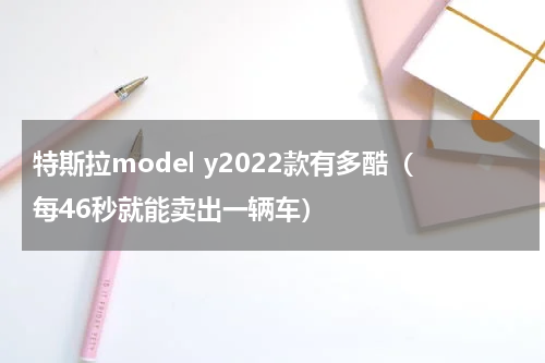 特斯拉model y2022款有多酷（每46秒就能卖出一辆车）