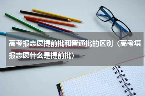 高考报志愿提前批和普通批的区别（高考填报志愿什么是提前批）