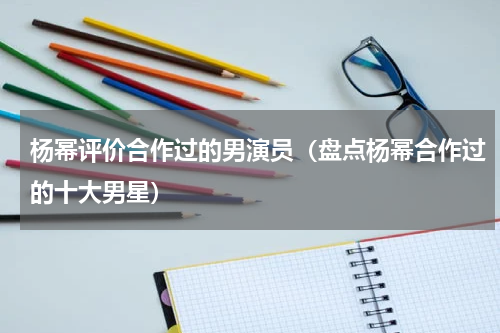 杨幂评价合作过的男演员（盘点杨幂合作过的十大男星）
