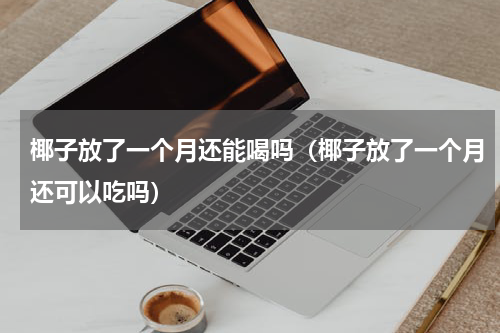 椰子放了一个月还能喝吗（椰子放了一个月还可以吃吗）
