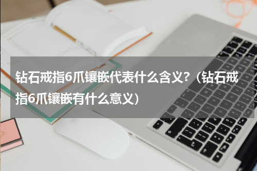 钻石戒指6爪镶嵌代表什么含义?（钻石戒指6爪镶嵌有什么意义）
