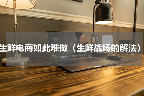生鲜电商如此难做（生鲜战场的解法）