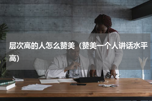 层次高的人怎么赞美（赞美一个人讲话水平高）