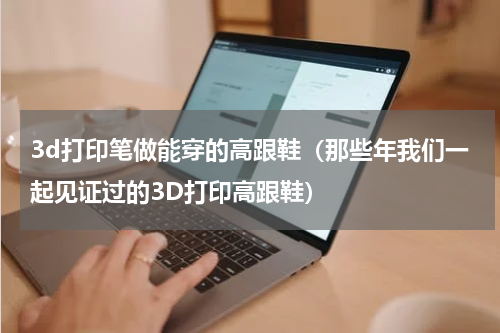 3d打印笔做能穿的高跟鞋（那些年我们一起见证过的3D打印高跟鞋）