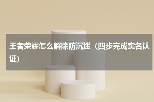 王者荣耀怎么解除防沉迷（四步完成实名认证）