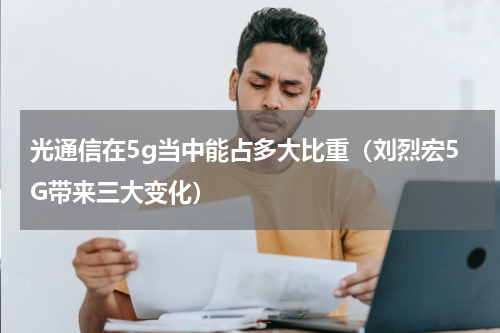 光通信在5g当中能占多大比重（刘烈宏5G带来三大变化）