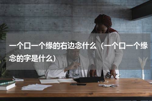 一个口一个缘的右边念什么（一个口一个缘念的字是什么）