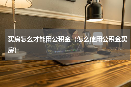 买房怎么才能用公积金（怎么使用公积金买房）