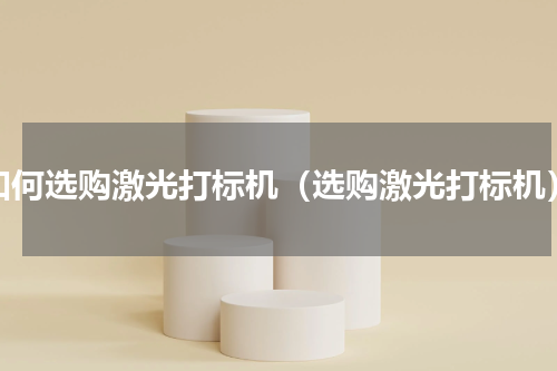 如何选购激光打标机（选购激光打标机）