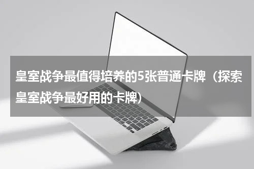 皇室战争最值得培养的5张普通卡牌（探索皇室战争最好用的卡牌）