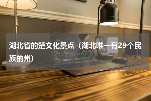 湖北省的楚文化景点（湖北唯一有29个民族的州）