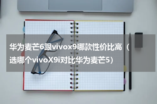 华为麦芒6跟vivox9哪款性价比高（选哪个vivoX9i对比华为麦芒5）