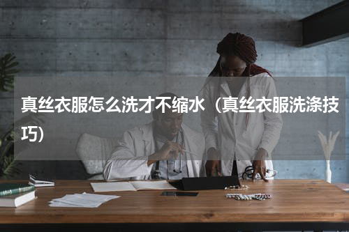 真丝衣服怎么洗才不缩水（真丝衣服洗涤技巧）