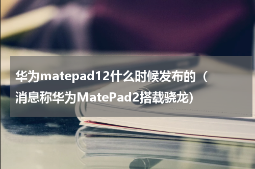 华为matepad12什么时候发布的（消息称华为MatePad2搭载骁龙）
