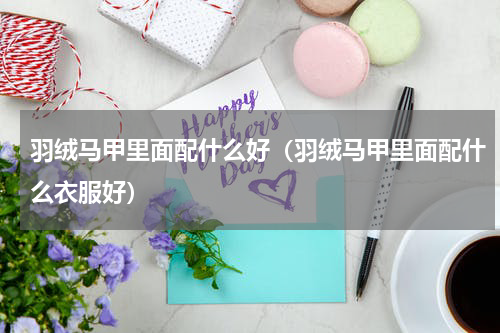 羽绒马甲里面配什么好（羽绒马甲里面配什么衣服好）