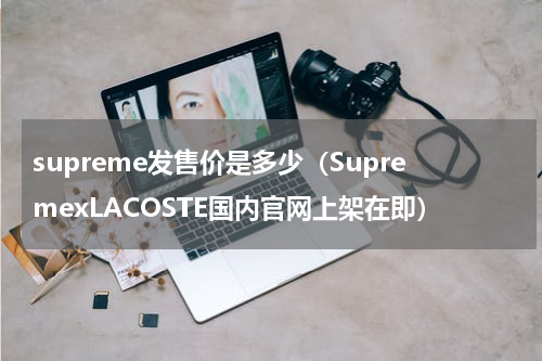 supreme发售价是多少（SupremexLACOSTE国内官网上架在即）