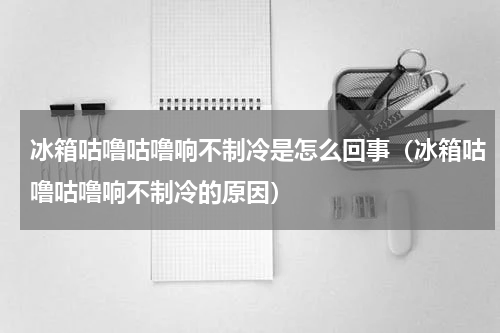 冰箱咕噜咕噜响不制冷是怎么回事（冰箱咕噜咕噜响不制冷的原因）