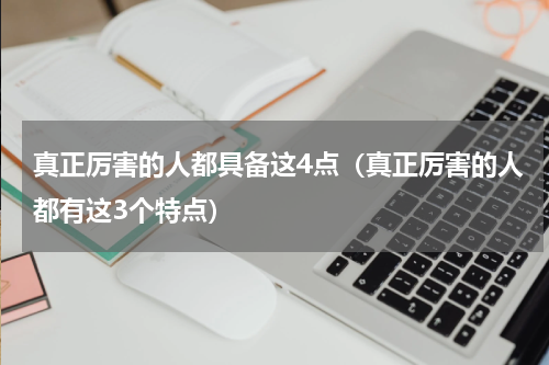 真正厉害的人都具备这4点（真正厉害的人都有这3个特点）