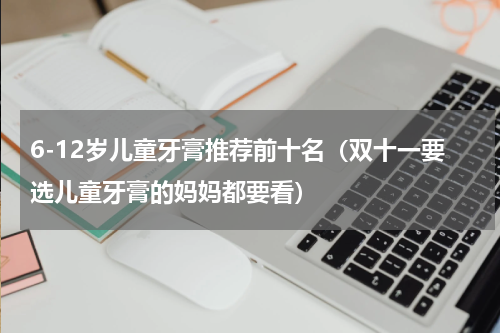 6-12岁儿童牙膏推荐前十名（双十一要选儿童牙膏的妈妈都要看）