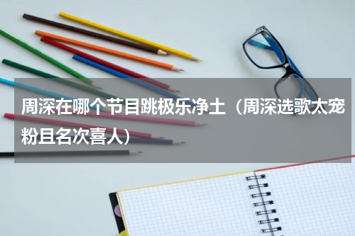周深在哪个节目跳极乐净土（周深选歌太宠粉且名次喜人）