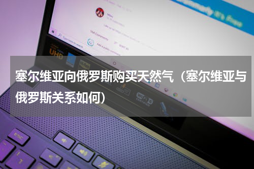 塞尔维亚向俄罗斯购买天然气（塞尔维亚与俄罗斯关系如何）