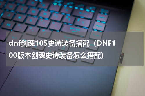 dnf剑魂105史诗装备搭配（DNF100版本剑魂史诗装备怎么搭配）