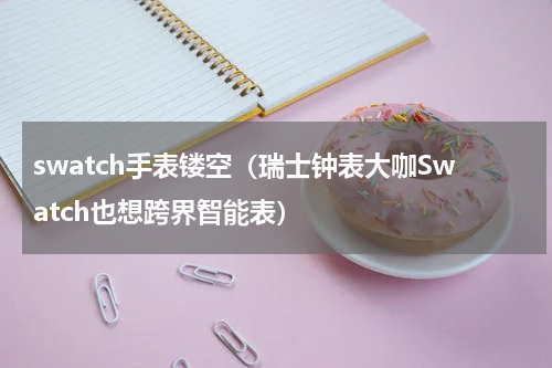 swatch手表镂空（瑞士钟表大咖Swatch也想跨界智能表）
