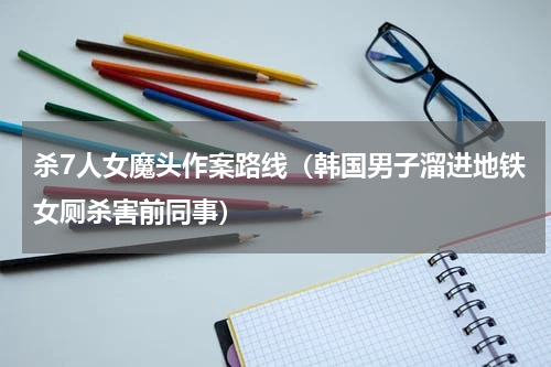 杀7人女魔头作案路线（韩国男子溜进地铁女厕杀害前同事）