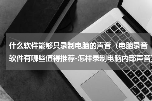 什么软件能够只录制电脑的声音（电脑录音软件有哪些值得推荐-怎样录制电脑内部声音）